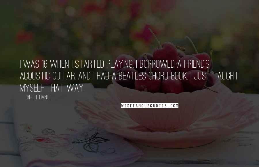 Britt Daniel Quotes: I was 16 when I started playing. I borrowed a friend's acoustic guitar, and I had a Beatles chord book. I just taught myself that way.