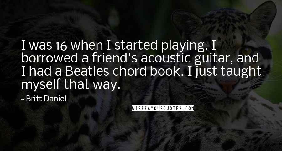 Britt Daniel Quotes: I was 16 when I started playing. I borrowed a friend's acoustic guitar, and I had a Beatles chord book. I just taught myself that way.