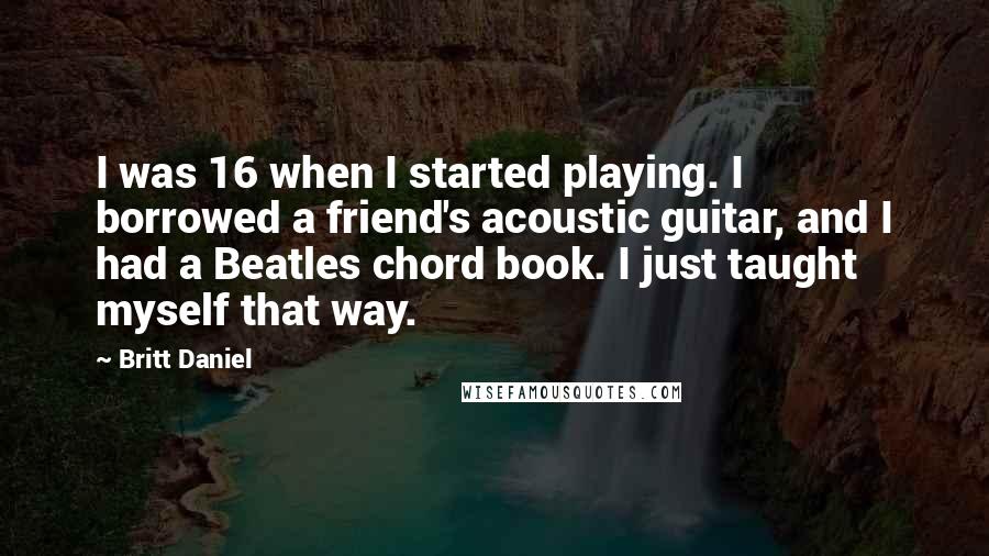 Britt Daniel Quotes: I was 16 when I started playing. I borrowed a friend's acoustic guitar, and I had a Beatles chord book. I just taught myself that way.