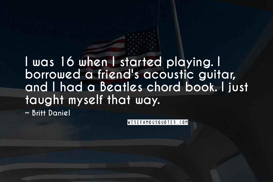 Britt Daniel Quotes: I was 16 when I started playing. I borrowed a friend's acoustic guitar, and I had a Beatles chord book. I just taught myself that way.