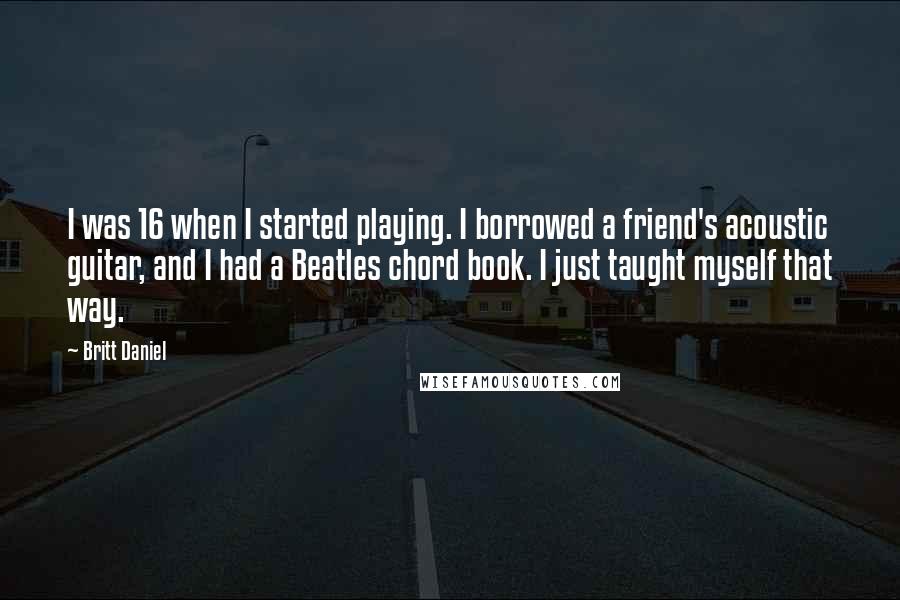 Britt Daniel Quotes: I was 16 when I started playing. I borrowed a friend's acoustic guitar, and I had a Beatles chord book. I just taught myself that way.