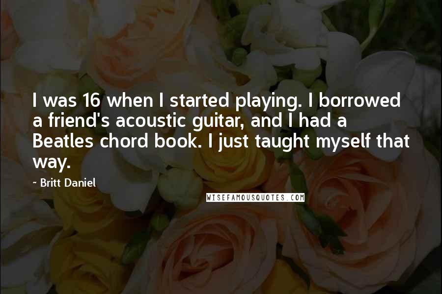 Britt Daniel Quotes: I was 16 when I started playing. I borrowed a friend's acoustic guitar, and I had a Beatles chord book. I just taught myself that way.