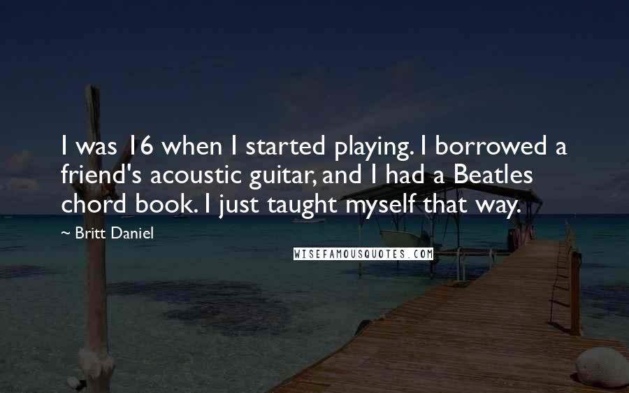 Britt Daniel Quotes: I was 16 when I started playing. I borrowed a friend's acoustic guitar, and I had a Beatles chord book. I just taught myself that way.