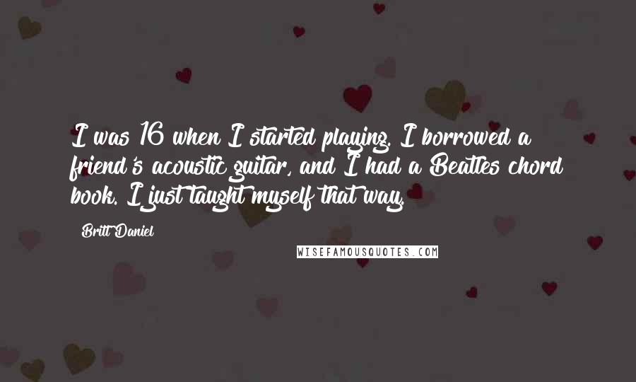 Britt Daniel Quotes: I was 16 when I started playing. I borrowed a friend's acoustic guitar, and I had a Beatles chord book. I just taught myself that way.