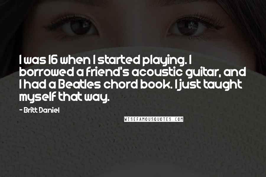 Britt Daniel Quotes: I was 16 when I started playing. I borrowed a friend's acoustic guitar, and I had a Beatles chord book. I just taught myself that way.