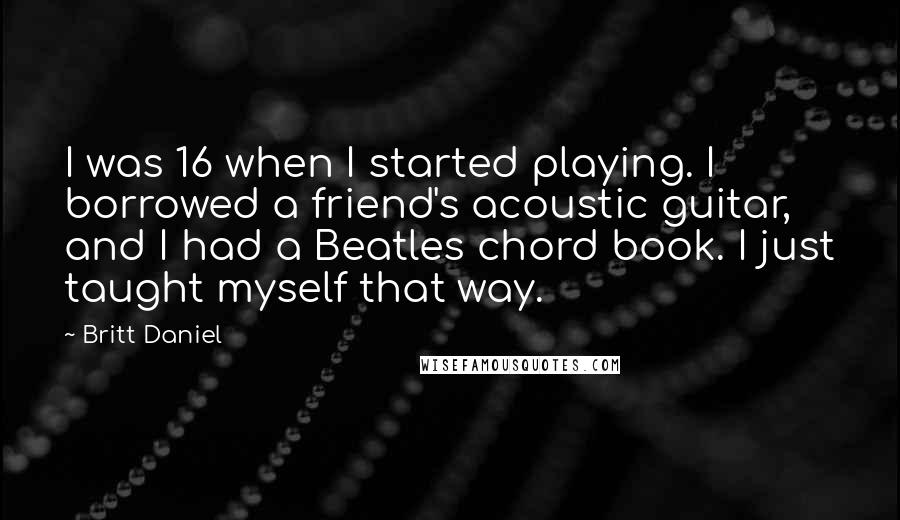 Britt Daniel Quotes: I was 16 when I started playing. I borrowed a friend's acoustic guitar, and I had a Beatles chord book. I just taught myself that way.