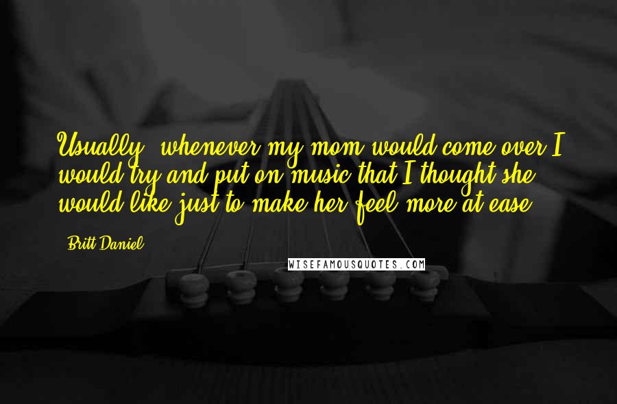 Britt Daniel Quotes: Usually, whenever my mom would come over I would try and put on music that I thought she would like just to make her feel more at ease.