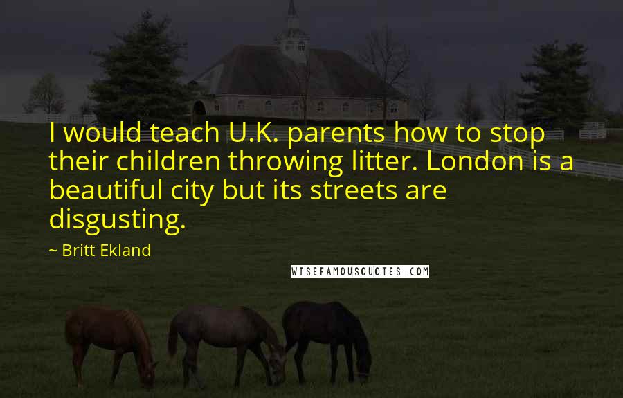 Britt Ekland Quotes: I would teach U.K. parents how to stop their children throwing litter. London is a beautiful city but its streets are disgusting.