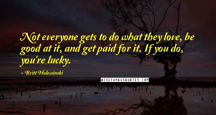 Britt Holewinski Quotes: Not everyone gets to do what they love, be good at it, and get paid for it. If you do, you're lucky.