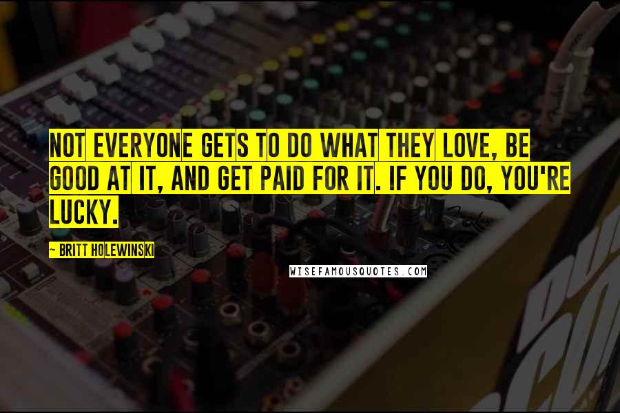 Britt Holewinski Quotes: Not everyone gets to do what they love, be good at it, and get paid for it. If you do, you're lucky.