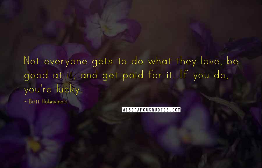 Britt Holewinski Quotes: Not everyone gets to do what they love, be good at it, and get paid for it. If you do, you're lucky.