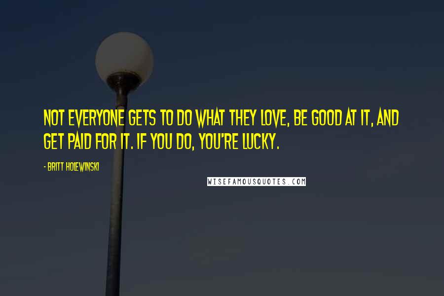 Britt Holewinski Quotes: Not everyone gets to do what they love, be good at it, and get paid for it. If you do, you're lucky.