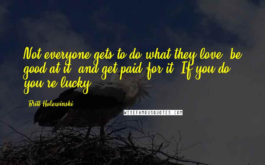 Britt Holewinski Quotes: Not everyone gets to do what they love, be good at it, and get paid for it. If you do, you're lucky.