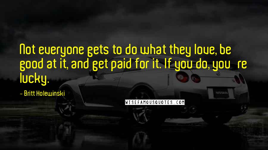 Britt Holewinski Quotes: Not everyone gets to do what they love, be good at it, and get paid for it. If you do, you're lucky.