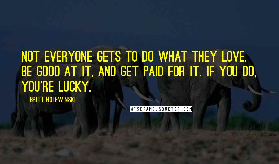 Britt Holewinski Quotes: Not everyone gets to do what they love, be good at it, and get paid for it. If you do, you're lucky.