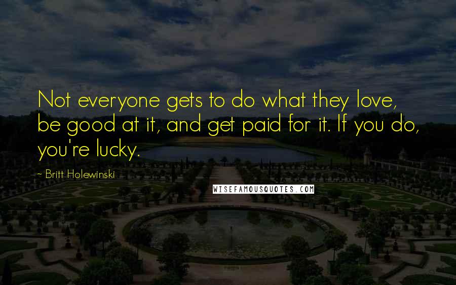 Britt Holewinski Quotes: Not everyone gets to do what they love, be good at it, and get paid for it. If you do, you're lucky.