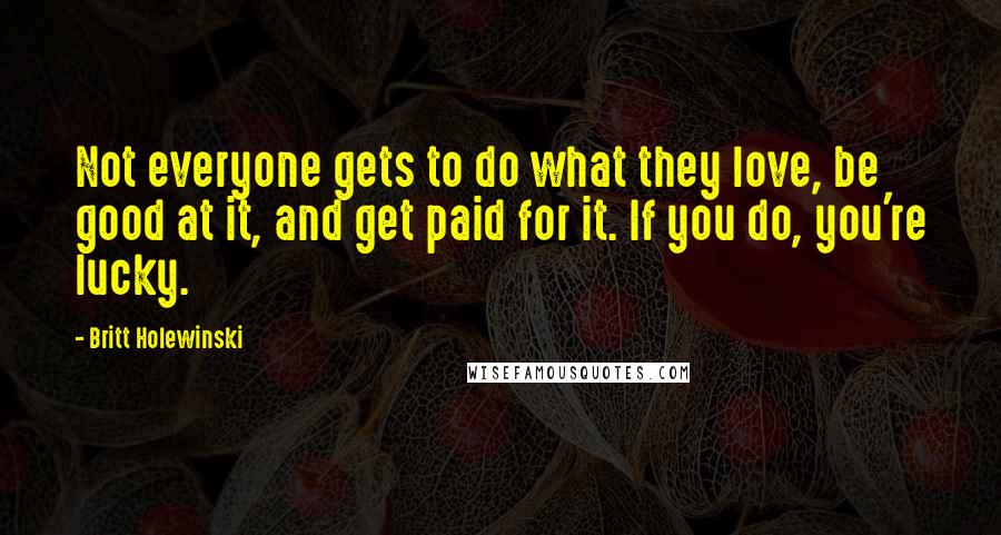 Britt Holewinski Quotes: Not everyone gets to do what they love, be good at it, and get paid for it. If you do, you're lucky.