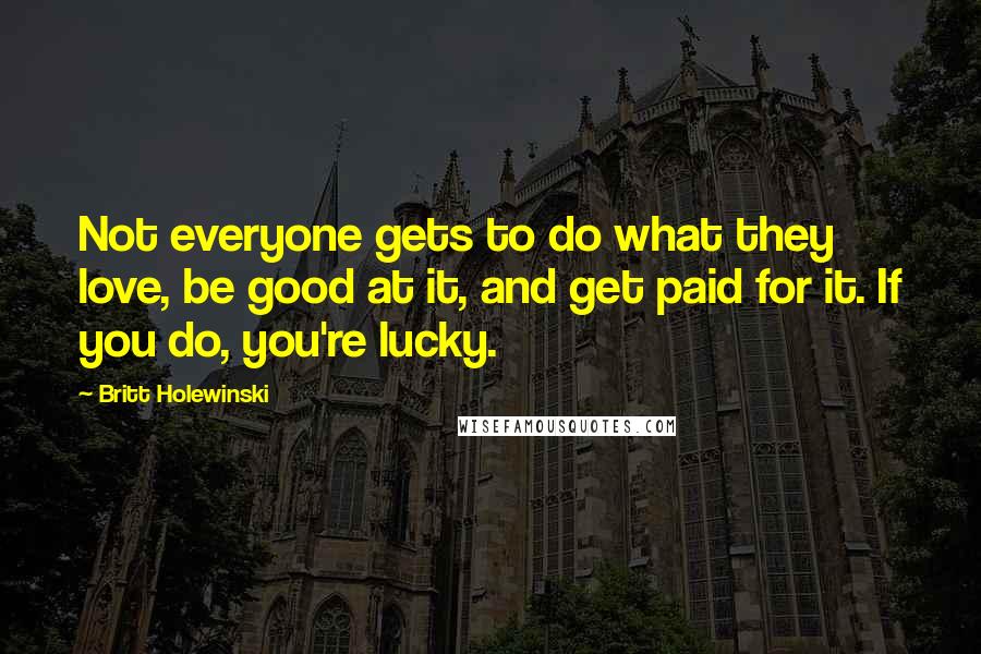 Britt Holewinski Quotes: Not everyone gets to do what they love, be good at it, and get paid for it. If you do, you're lucky.