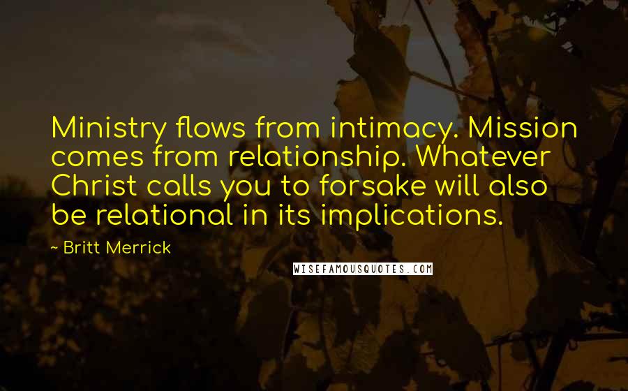 Britt Merrick Quotes: Ministry flows from intimacy. Mission comes from relationship. Whatever Christ calls you to forsake will also be relational in its implications.