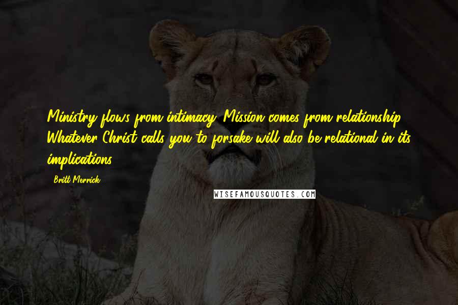 Britt Merrick Quotes: Ministry flows from intimacy. Mission comes from relationship. Whatever Christ calls you to forsake will also be relational in its implications.