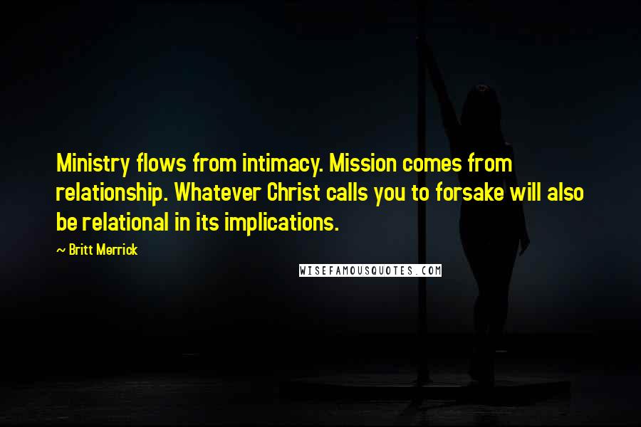 Britt Merrick Quotes: Ministry flows from intimacy. Mission comes from relationship. Whatever Christ calls you to forsake will also be relational in its implications.