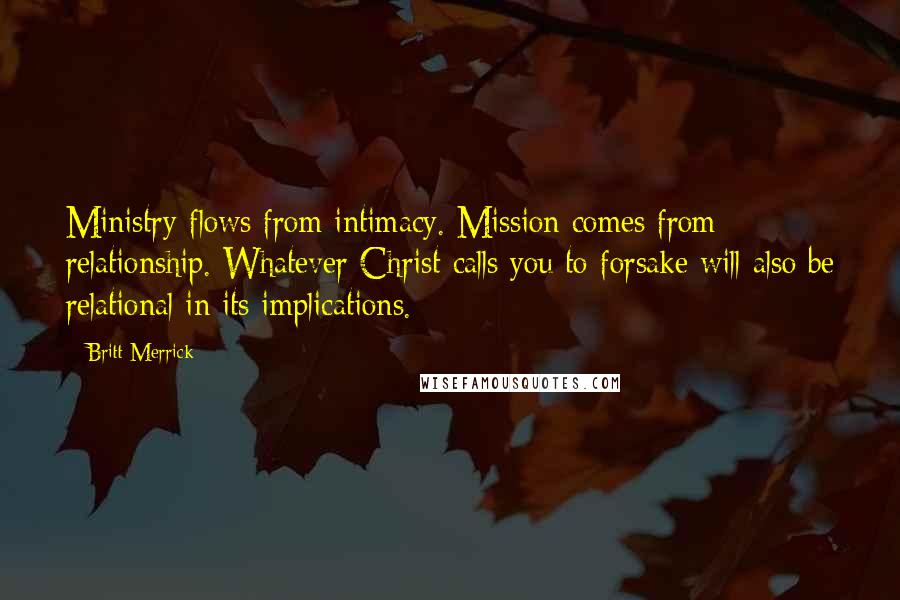 Britt Merrick Quotes: Ministry flows from intimacy. Mission comes from relationship. Whatever Christ calls you to forsake will also be relational in its implications.