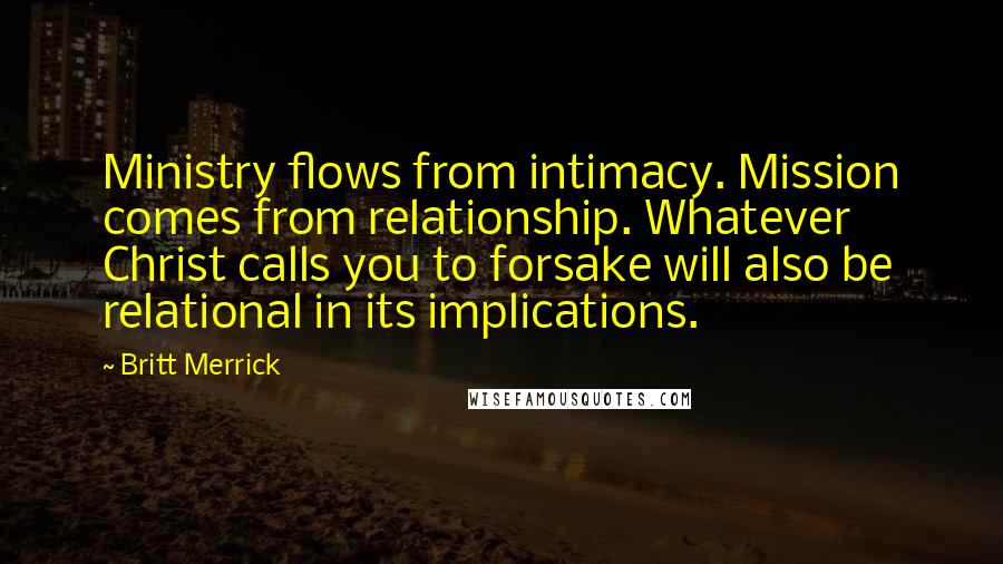 Britt Merrick Quotes: Ministry flows from intimacy. Mission comes from relationship. Whatever Christ calls you to forsake will also be relational in its implications.