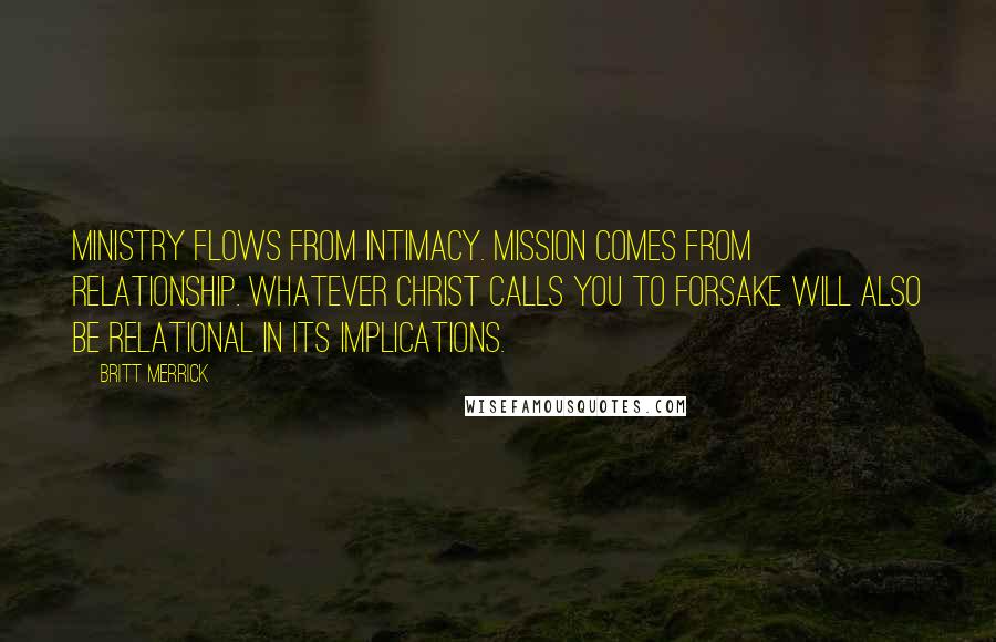 Britt Merrick Quotes: Ministry flows from intimacy. Mission comes from relationship. Whatever Christ calls you to forsake will also be relational in its implications.