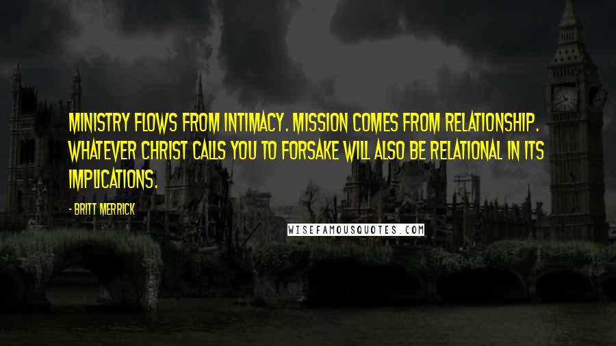 Britt Merrick Quotes: Ministry flows from intimacy. Mission comes from relationship. Whatever Christ calls you to forsake will also be relational in its implications.