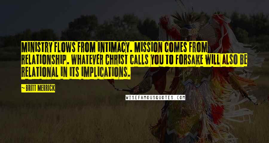 Britt Merrick Quotes: Ministry flows from intimacy. Mission comes from relationship. Whatever Christ calls you to forsake will also be relational in its implications.