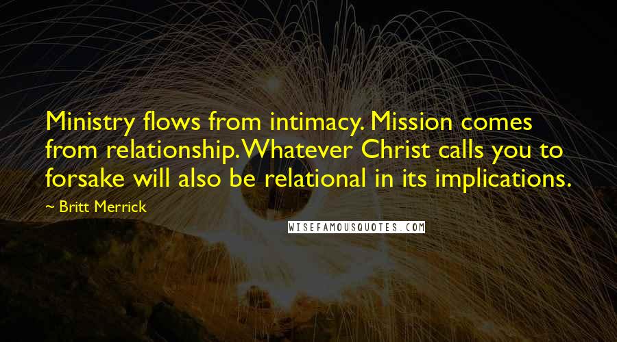 Britt Merrick Quotes: Ministry flows from intimacy. Mission comes from relationship. Whatever Christ calls you to forsake will also be relational in its implications.