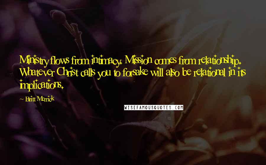 Britt Merrick Quotes: Ministry flows from intimacy. Mission comes from relationship. Whatever Christ calls you to forsake will also be relational in its implications.