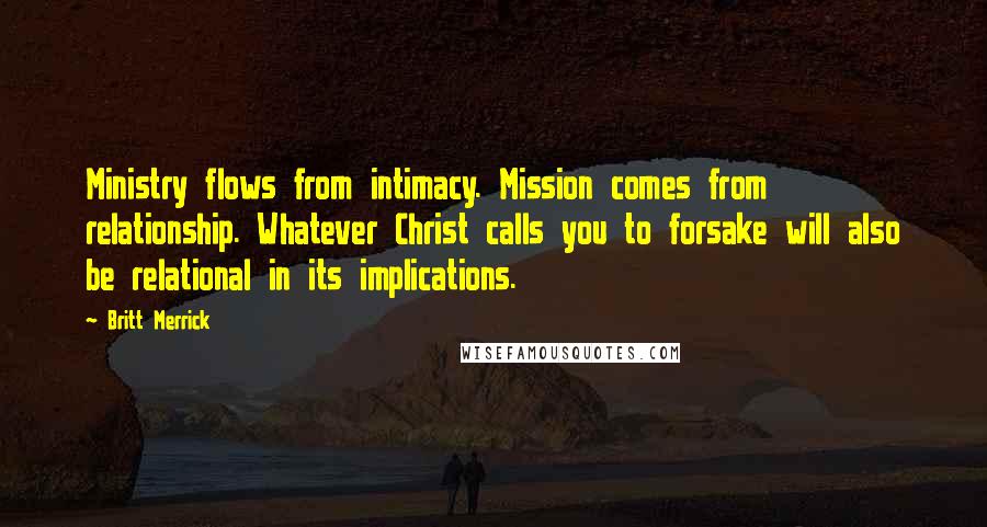 Britt Merrick Quotes: Ministry flows from intimacy. Mission comes from relationship. Whatever Christ calls you to forsake will also be relational in its implications.