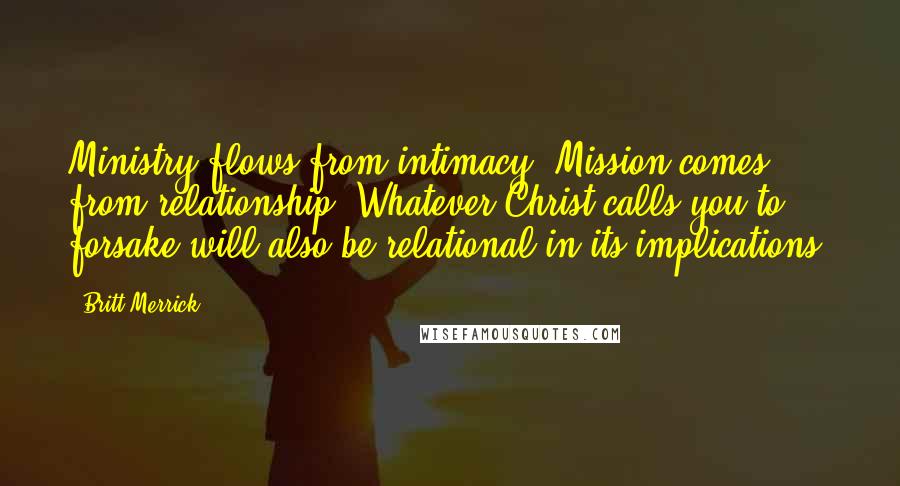 Britt Merrick Quotes: Ministry flows from intimacy. Mission comes from relationship. Whatever Christ calls you to forsake will also be relational in its implications.