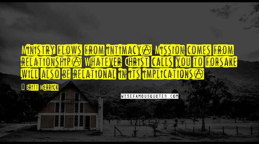 Britt Merrick Quotes: Ministry flows from intimacy. Mission comes from relationship. Whatever Christ calls you to forsake will also be relational in its implications.