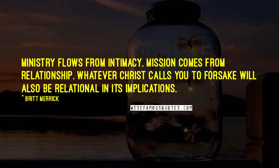 Britt Merrick Quotes: Ministry flows from intimacy. Mission comes from relationship. Whatever Christ calls you to forsake will also be relational in its implications.