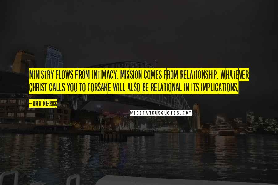 Britt Merrick Quotes: Ministry flows from intimacy. Mission comes from relationship. Whatever Christ calls you to forsake will also be relational in its implications.