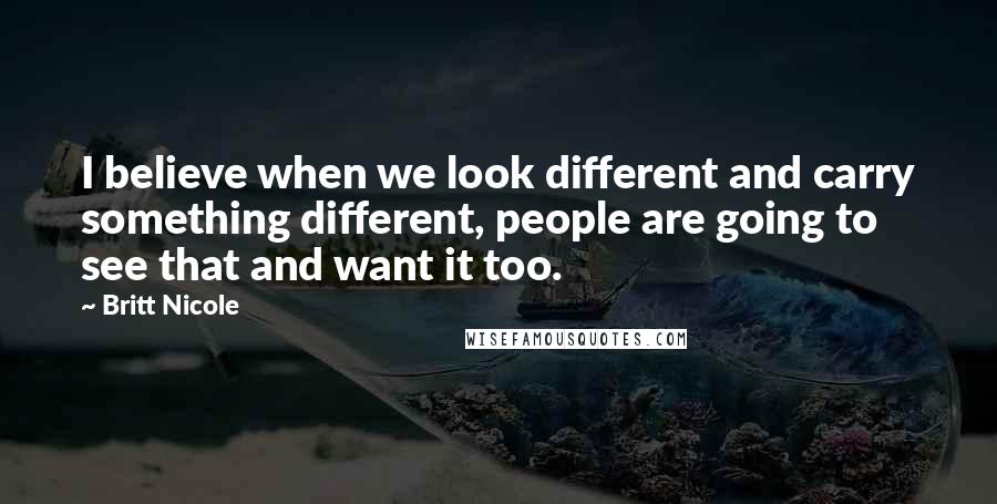 Britt Nicole Quotes: I believe when we look different and carry something different, people are going to see that and want it too.