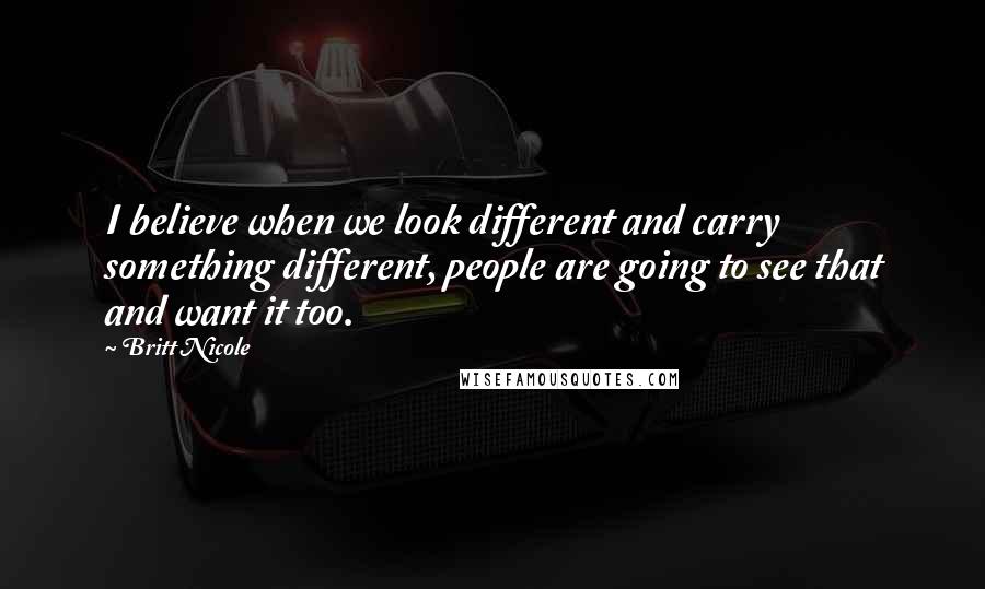 Britt Nicole Quotes: I believe when we look different and carry something different, people are going to see that and want it too.