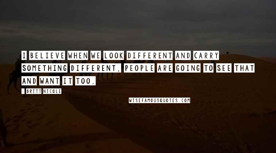 Britt Nicole Quotes: I believe when we look different and carry something different, people are going to see that and want it too.