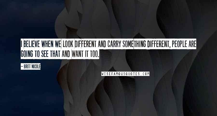 Britt Nicole Quotes: I believe when we look different and carry something different, people are going to see that and want it too.