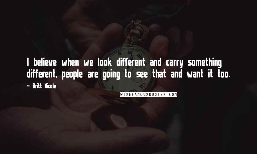 Britt Nicole Quotes: I believe when we look different and carry something different, people are going to see that and want it too.