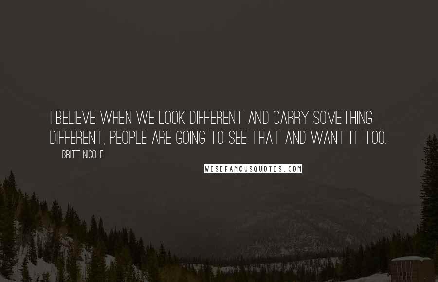 Britt Nicole Quotes: I believe when we look different and carry something different, people are going to see that and want it too.