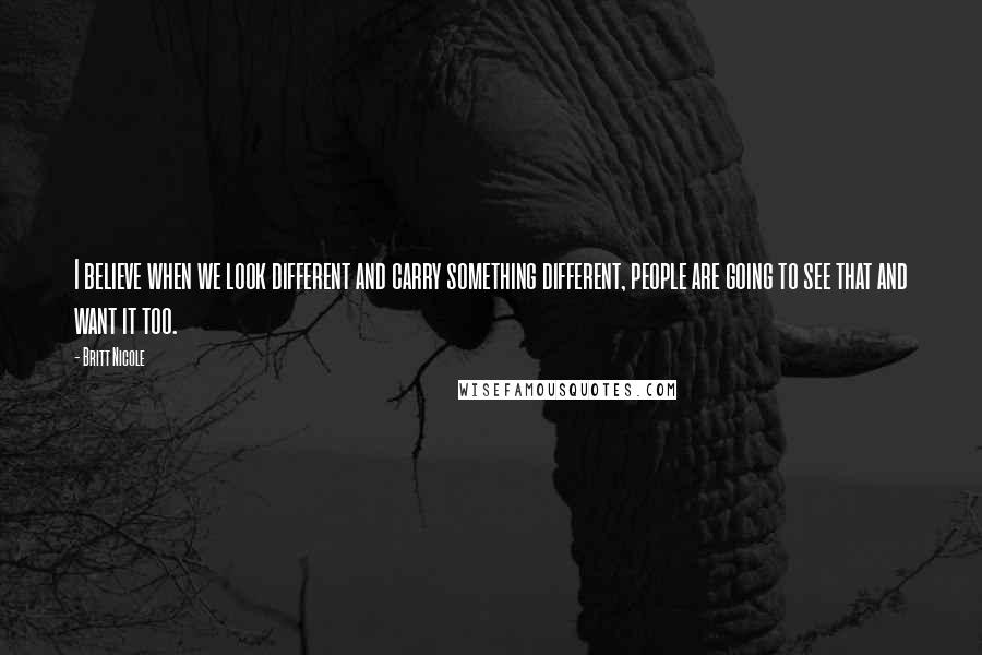 Britt Nicole Quotes: I believe when we look different and carry something different, people are going to see that and want it too.