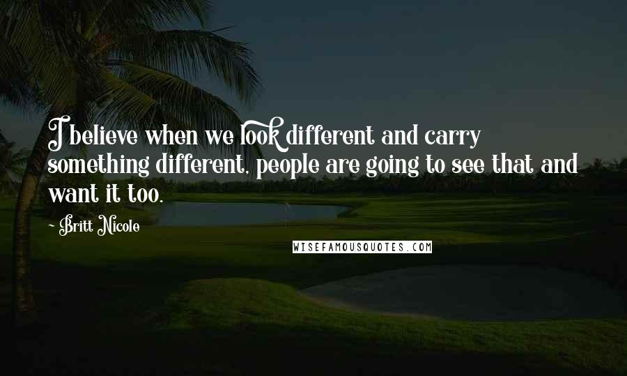 Britt Nicole Quotes: I believe when we look different and carry something different, people are going to see that and want it too.