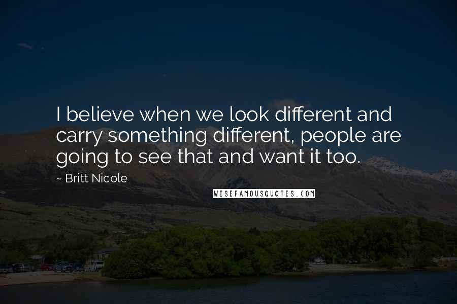 Britt Nicole Quotes: I believe when we look different and carry something different, people are going to see that and want it too.