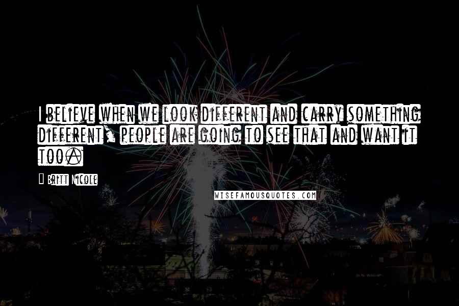 Britt Nicole Quotes: I believe when we look different and carry something different, people are going to see that and want it too.