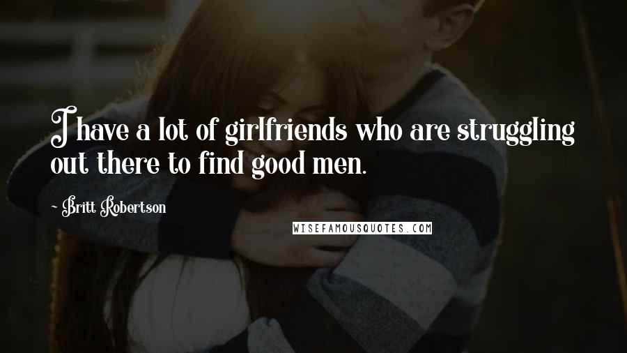 Britt Robertson Quotes: I have a lot of girlfriends who are struggling out there to find good men.