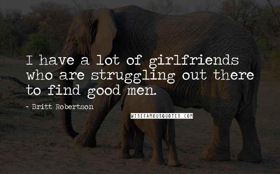 Britt Robertson Quotes: I have a lot of girlfriends who are struggling out there to find good men.