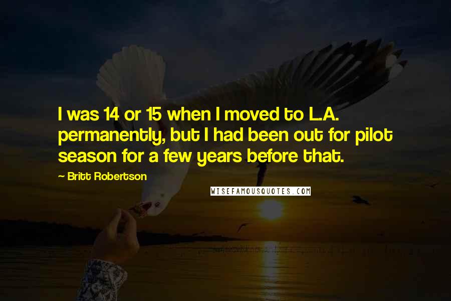 Britt Robertson Quotes: I was 14 or 15 when I moved to L.A. permanently, but I had been out for pilot season for a few years before that.